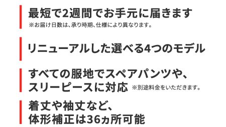 最短で2週間でお手元に届きます
				※お届け日数は、承り時期、仕様により異なります。
				リニューアルした選べる4つのモデル
				すべての服地でスペアパンツや、スリーピースに対応
				※別途料金をいただきます。着丈や袖丈など、体形補正は36カ所可能　　