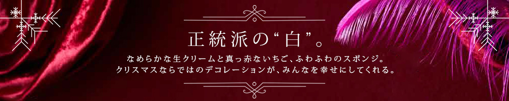 正統派の“白”。なめらかな生クリームと真っ赤ないちご、ふわふわのスポンジ。クリスマスならではのデコレーションが、みんなを幸せにしてくれる。