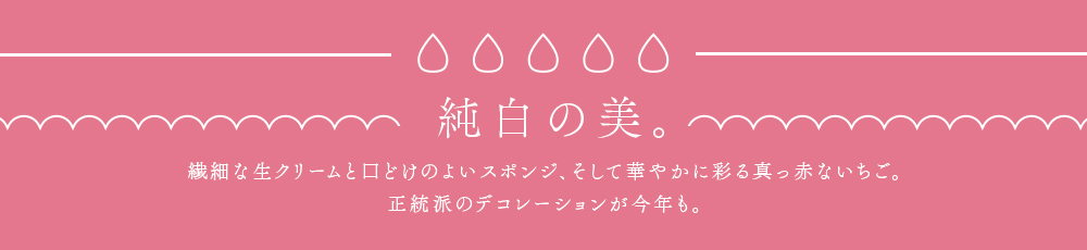 純白の美。繊細な生クリームと口どけのよいスポンジ、そして華やかに彩る真っ赤ないちご。正統派のデコレーションが今年も。