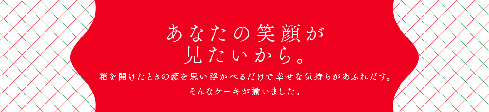 あなたの笑顔が見たいから。箱を開けたときの顔を思い浮かべるだけで幸せな気持ちがあふれだす。そんなケーキが揃いました。