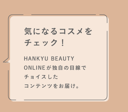 HANKYU BEAUTY ONLINEが独自の目線でチョイスしたコンテンツをお届け。