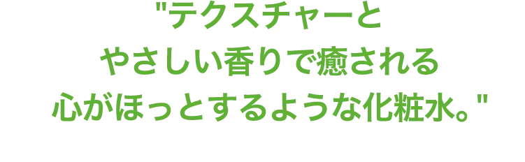 テクスチャーとやさしい香りで癒される心がほっとするような化粧水。