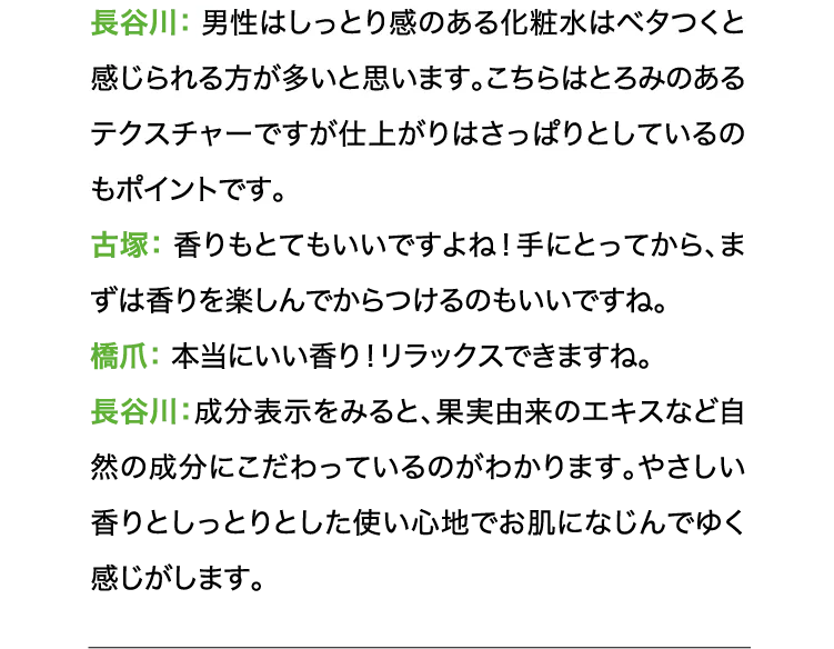 長谷川:男性はしっとり感のある化粧水はベタつくと感じられる方が多いと思います。こちらはとろみのあるテクスチャーですが仕上がりはさっぱりとしているのもポイントです。古塚:香りもとてもいいですよね!手にとってから、まずは香りを楽しんでからつけるのもいいですね。橋爪:本当にいい香り!リラックスできますね。長谷川:成分表示をみると、果実由来のエキスなど自然の成分にこだわっているのがわかります。やさしい香りとしっとりとした使い心地でお肌になじんでゆく感じがします。