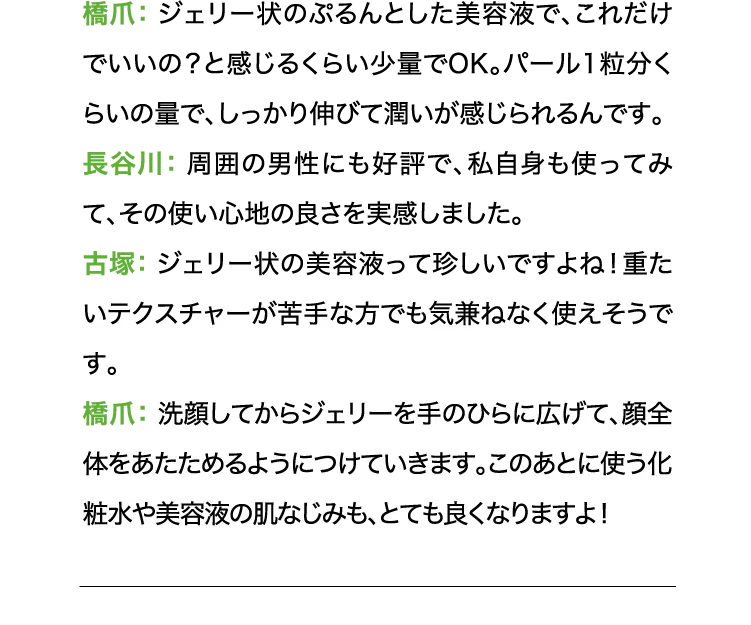 橋爪:ジェリー状のぷるんとした美容液で、これだけでいいの?と感じるくらい少量でOK。パール1粒分くらいの量で、しっかり伸びて潤いが感じられるんです。 長谷川:周囲の男性にも好評で、私自身も使ってみて、その使い心地の良さを実感しました。 古塚:ジェリー状の美容液って珍しいですよね!重たいテクスチャーが苦手な方でも気兼ねなく使えそうです。橋爪:洗顔してからジェリーを手のひらに広げて、顔全体をあたためるようにつけていきます。このあとに使う化粧水や美容液の肌なじみも、とても良くなりますよ!