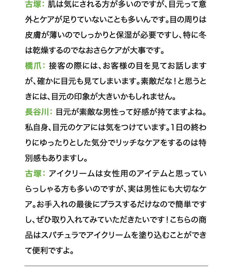 古塚:肌は気にされる方が多いのですが、目元って意外とケアが足りていないことも多いんです。目の周りは皮膚が薄いのでしっかりと保湿が必要ですし、特に冬は乾燥するのでなおさらケアが大事です。 橋爪:接客の際には、お客様の目を見てお話しますが、確かに目元も見てしまいます。素敵だな!と思うときには、目元の印象が大きいかもしれません。 長谷川:目元が素敵な男性って好感が持てますよね。私自身、目元のケアには気をつけています。1日の終わりにゆったりとした気分でリッチなケアをするのは特別感もありますし。 古塚:アイクリームは女性用のアイテムと思っていらっしゃる方も多いのですが、実は男性にも大切なケア。お手入れの最後にプラスするだけなので簡単ですし、ぜひ取り入れてみていただきたいです!こちらの商品はスパチュラでアイクリームを塗り込むことができて便利ですよ。