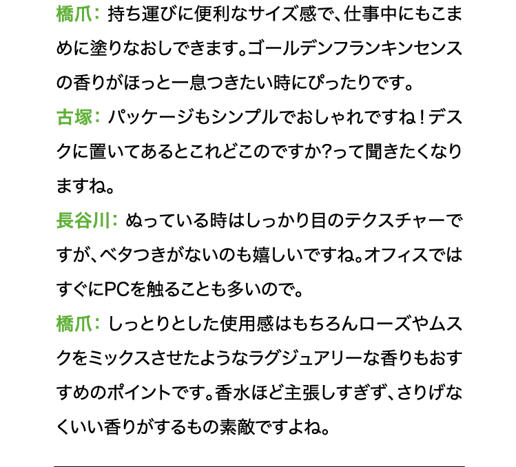 橋爪:持ち運びに便利なサイズ感で、仕事中にもこまめに塗りなおしできます。ゴールデンフランキンセンスの香りがほっと一息つきたい時にぴったりです。古塚:パッケージもシンプルでおしゃれですね!デスクに置いてあるとこれどこのですか?って聞きたくなりますね。長谷川:ぬっている時はしっかり目のテクスチャーですが、ベタつきがないのも嬉しいですね。オフィスではすぐにPCを触ることも多いので。 橋爪:しっとりとした使用感はもちろんローズやムスクをミックスさせたようなラグジュアリーな香りもおすすめのポイントです。香水ほど主張しすぎず、さりげなくいい香りがするもの素敵ですよね。