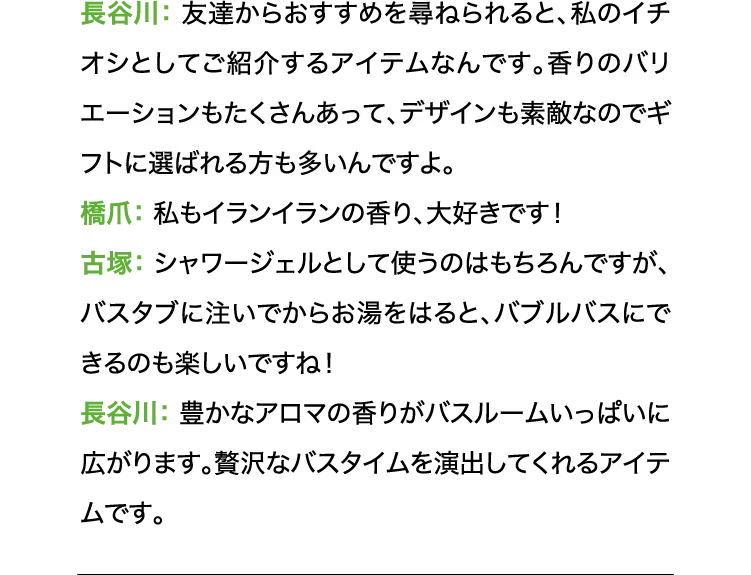 長谷川:友達からおすすめを尋ねられると、私のイチオシとしてご紹介するアイテムなんです。香りのバリエーションもたくさんあって、デザインも素敵なのでギフトに選ばれる方も多いんですよ。 橋爪:私もイランイランの香り、大好きです! 古塚:シャワージェルとして使うのはもちろんですが、バスタブに注いでからお湯をはると、バブルバスにできるのも楽しいですね! 長谷川:豊かなアロマの香りがバスルームいっぱいに広がります。贅沢なバスタイムを演出してくれるアイテムです。