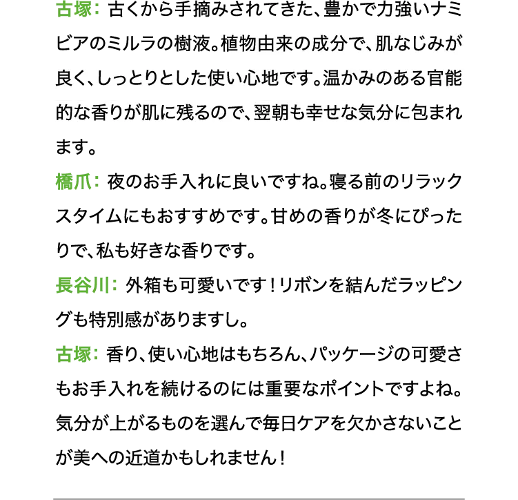 長古塚:古くから手摘みされてきた、豊かで力強いナミビアのミルラの樹液。植物由来の成分で、肌なじみが良く、しっとりとした使い心地です。温かみのある官能的な香りが肌に残るので、翌朝も幸せな気分に包まれます。 橋爪:夜のお手入れに良いですね。寝る前のリラックスタイムにもおすすめです。甘めの香りが冬にぴったりで、私も好きな香りです。 長谷川:外箱も可愛いです!リボンを結んだラッピングも特別感がありますし。 古塚:香り、使い心地はもちろん、パッケージの可愛さもお手入れを続けるのには重要なポイントですよね。気分が上がるものを選んで毎日ケアを欠かさないことが美への近道かもしれません!