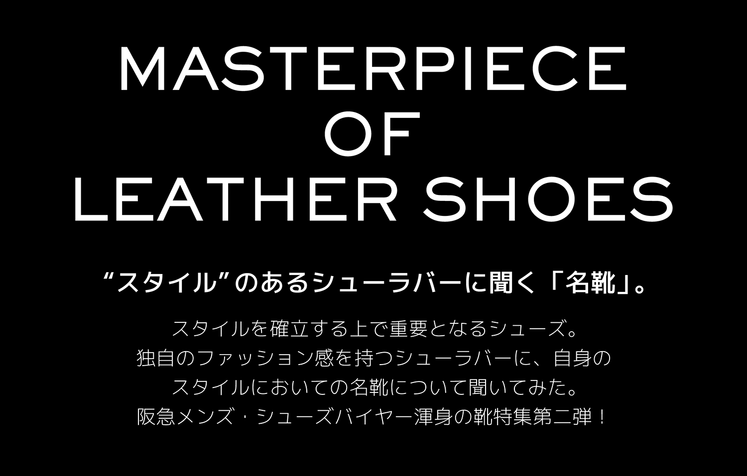 MASTERPIECE OF LEATHER SHOES “スタイル”のあるシューラバーに聞く「名靴」。スタイルを確立する上で重要となるシューズ。独自のファッション感を持つシューラバーに、自身のスタイルにおいての名靴について聞いてみた。阪急メンズ・シューズバイヤー渾身の靴特集第二弾！