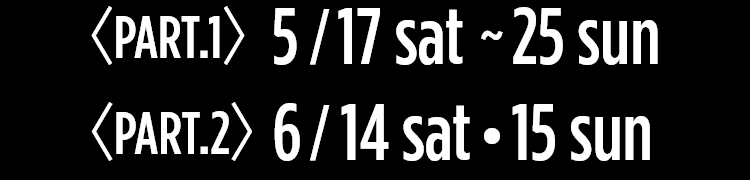Part.1 5/17sat ～ 25sun | Part.2 6/14sat・15sun