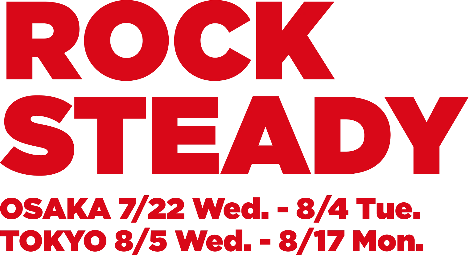ROCK STEADY OSAKA 7/22 Wed. - 8/4 Tue. TOKYO 8/5 Wed. - 8/17 Mon.
