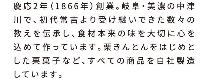 慶応2年（1866年）創業。岐阜・美濃の中津川で、初代常吉より受け継いできた数々の教えを伝承し、食材本来の味を大切に心を込めて作っています。栗きんとんをはじめとした栗菓子など、すべての商品を自社製造しています。