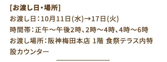 [お渡し日・場所]お渡し日：10月11日(水)→17日(火)、時間帯：正午～午後2時、2時～4時、4時～6時、お渡し場所：阪神梅田本店 1階 食祭テラス内特設カウンター
