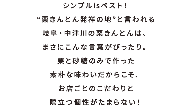 シンプルisベスト！
                                        “栗きんとん発祥の地”と言われる
                                        岐阜・中津川の栗きんとんは、
                                        まさにこんな言葉がぴったり。
                                        栗と砂糖のみで作った
                                        素朴な味わいだからこそ、
                                        お店ごとのこだわりと
                                        際立つ個性がたまらない！