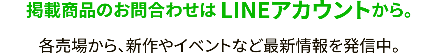 掲載商品のお問合わせは LINEアカウントから。 各売場から、新作やイベントなど最新情報を発信中。