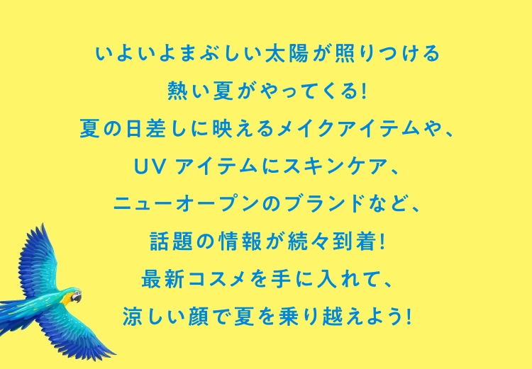 いよいよまぶしい太陽が照りつける
                            熱い夏がやってくる！
                            夏の日差しに映えるメイクアイテムや、
                            UVアイテムにスキンケア、
                            ニューオープンのブランドなど、
                            話題の情報が続々到着！
                            最新コスメを手に入れて、
                            涼しい顔で夏を乗り越えよう！