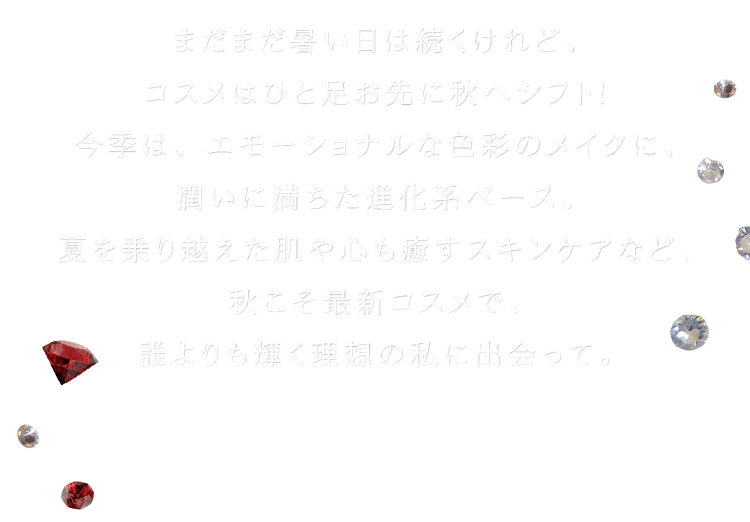 まだまだ暑い日は続くけれど、コスメはひと足お先に秋へシフト!今季は、エモーショナルな色彩のメイクに、潤いに満ちた進化系ベース、夏を乗り越えた肌や心も癒すスキンケアなど、秋こそ最新コスメで、誰よりも輝く理想の私に出会って。