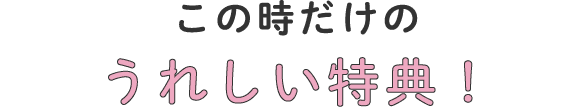 この時だけのうれしい特典！