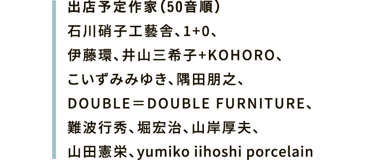 出店予定作家(50音順)石川硝子工藝舎、1+0、伊藤環、井山三希子+KOHORO、こいずみみゆき、隅田朋之、DOUBLE=DOUBLE FURNITURE、難波行秀、堀宏治、山岸厚夫、山田憲栄、yumiko iihoshi porcelain
