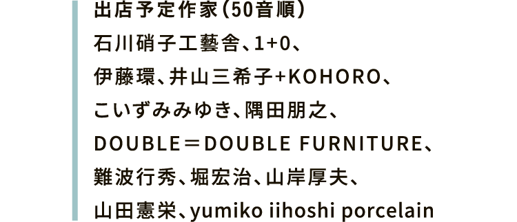 出店予定作家（50音順）石川硝子工藝舎、1+0、伊藤環、井山三希子+KOHORO、こいずみみゆき、隅田朋之、DOUBLE＝DOUBLE FURNITURE、難波行秀、堀宏治、山岸厚夫、山田憲栄、yumiko iihoshi porcelain