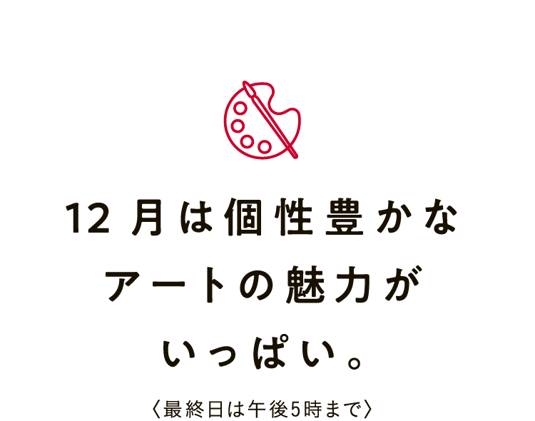 12月は個性豊かなアートの魅力がいっぱい。〈最終日は午後5時まで〉