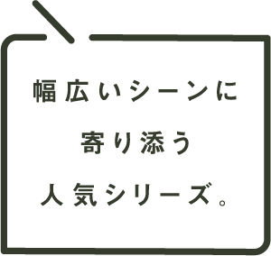 幅広いシーンに寄り添う人気シリーズ。