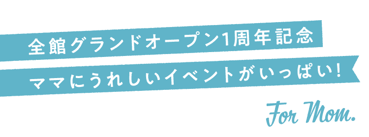 全館グランドオープン1周年記念ママにうれしいイベントがいっぱい！ For Mom.