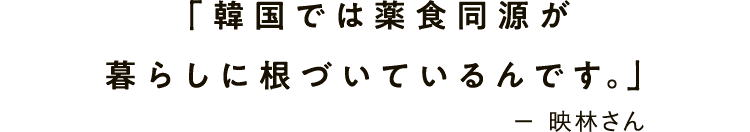 「韓国では薬食同源が暮らしに根づいているんです。」－ 映林さん