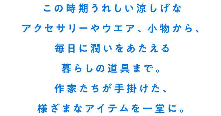 この時期うれしい涼しげなアクセサリーやウエア、小物から、毎日に潤いをあたえる暮らしの道具まで。作家たちが手掛けた、様ざまなアイテムを一堂に。