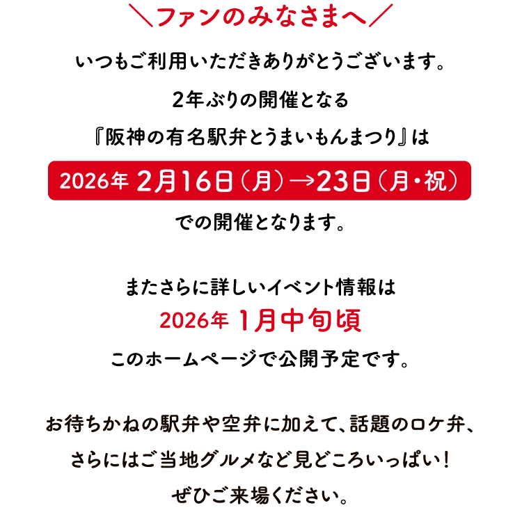 ＼ファンのみなさまへ／いつもご利用いただきありがとうございます。
                        次回の『阪神の有名駅弁とうまいものまつり』は
                        2024年 2月22日（木）→28日（水）
                        での開催となります。

                        またさらに詳しいイベント情報は
                        2024年 1月中旬頃
                        このホームページで公開予定です。

                        全国各地で話題の駅弁やご当地の味わいのほか、
                        今回の目玉企画には
                        あの国民的ゲームとコラボした弁当も登場。
                        どうぞご期待ください！