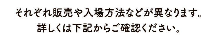 それぞれ販売や入場方法などが異なります。詳しくは下記からご確認ください。