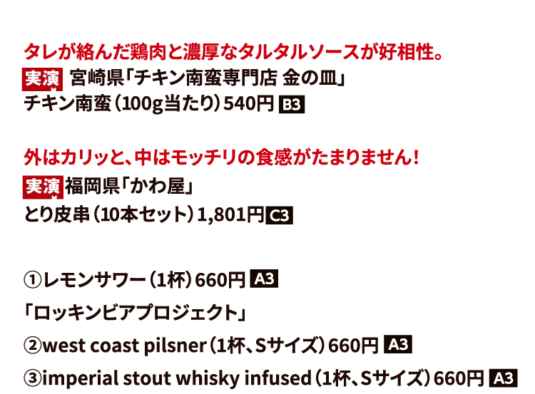 タレが絡んだ鶏肉と濃厚なタルタルソースが好相性。
                                　  　宮崎県「チキン南蛮専門店 金の皿」　　
                                チキン南蛮（100g当たり）540円
                                外はカリッと、中はモッチリの食感がたまりません！
                                　　 福岡県「かわ屋」
                                とり皮串（10本セット）1,801円
                                ①レモンサワー（1杯）660円
                                「ロッキンビアプロジェクト」
                                ②west coast pilsner（1杯、Sサイズ）660円
                                ③imperial stout whisky infused（1杯、Sサイズ）660円