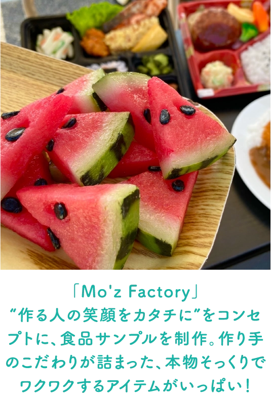 「Mo'z Factory」
                                “作る人の笑顔をカタチに”をコンセプトに、食品サンプルを制作。作り手のこだわりが詰まった、本物そっくりでワクワクするアイテムがいっぱい！