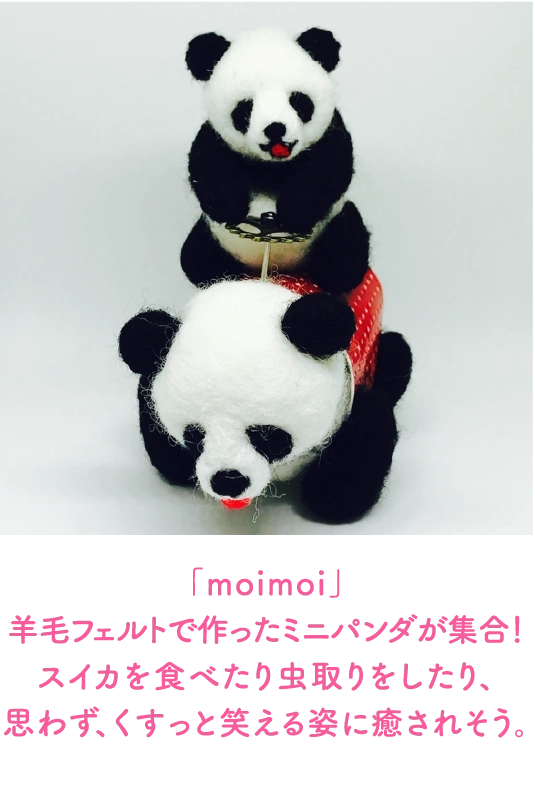「moimoi」
                                羊毛フェルトで作ったミニパンダが集合！スイカを食べたり虫取りをしたり、
                                思わず、くすっと笑える姿に癒されそう。