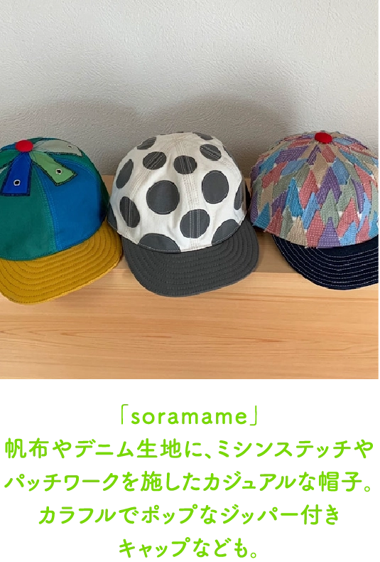 「soramame」
                                帆布やデニム生地に、ミシンステッチやパッチワークを施したカジュアルな帽子。カラフルでポップなジッパー付き
                                キャップなども。