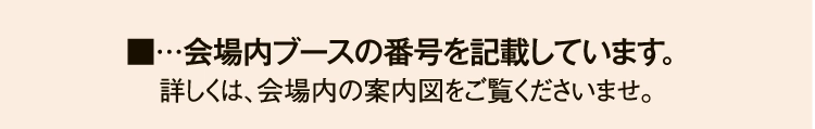 ■…会場内ブースの番号を記載しています。 
                詳しくは、会場内の案内図をご覧くださいませ。
