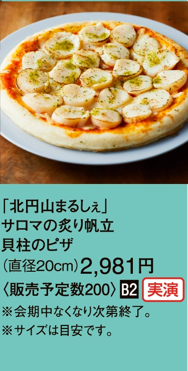 「北円山まるしぇ」
                サロマの炙り帆立
                貝柱のピザ
                （直径20cm）2,981円
                〈販売予定数200〉■B2
                ※会期中なくなり次第終了。
                ※サイズは目安です。
                
                