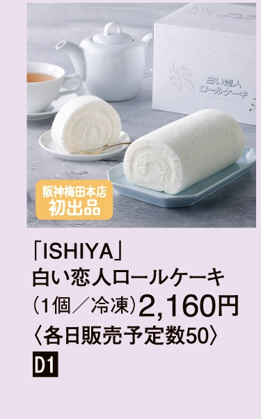 「ISHIYA」
                    白い恋人ロールケーキ
                    （1個／冷凍）2,160円
                    〈各日販売予定数50〉
                    ［阪神梅田本店初登場］
                    ■D1
                    