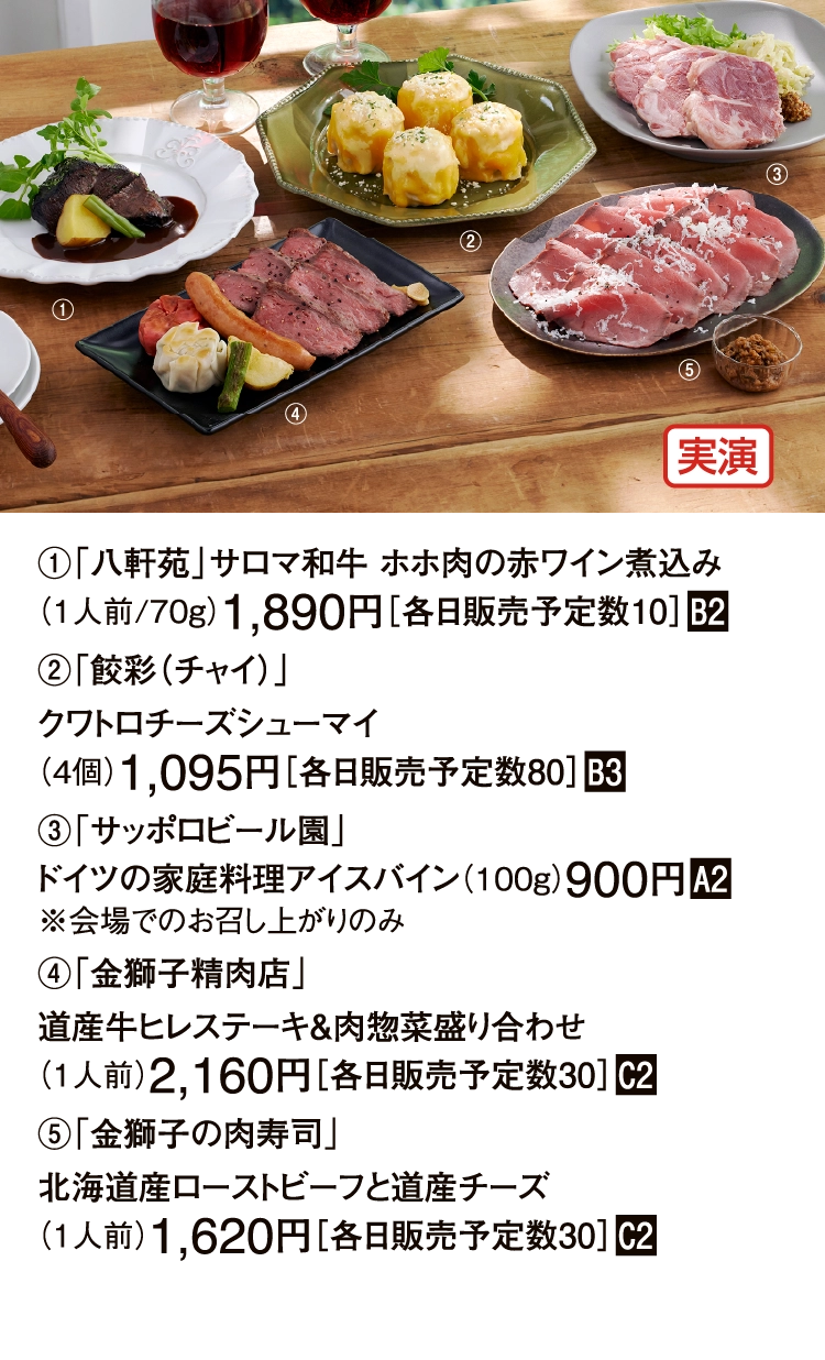 ①「八軒苑」サロマ和牛 ホホ肉の赤ワイン煮込み
（1人前/70g）1,890円［各日販売予定数10］■B2
②「餃彩（チャイ）」
クワトロチーズシューマイ
（4個）1,095円［各日販売予定数80］■B3
③「サッポロビール園」
ドイツの家庭料理アイスバイン（100g）900円■A2
※会場でのお召し上がりのみ
④「金獅子精肉店」
道産牛ヒレステーキ＆肉惣菜盛り合わせ
（1人前）2,160円［各日販売予定数30］■C2
⑤「金獅子の肉寿司」
北海道産ローストビーフと道産チーズ
（1人前）1,620円［各日販売予定数30］■C2
