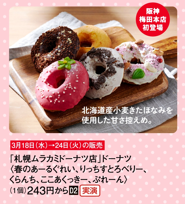 「札幌ムラカミドーナツ店」ドーナツ
〈春のあーるぐれい、りっちすとろべりー、
くらんち、ここあくっきー、ぷれーん〉
（1個）243円から■D2