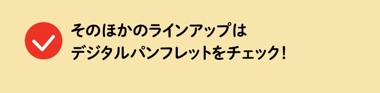 そのほかのラインアップはデジタルパンフレットをチェック！