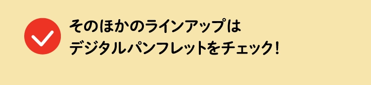 そのほかのラインアップはデジタルパンフレットをチェック！