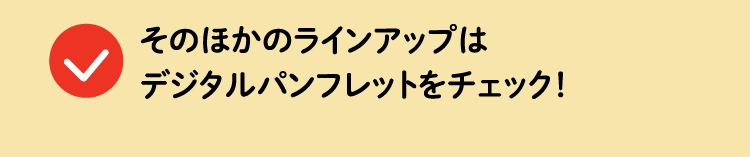 そのほかのラインアップはデジタルパンフレットをチェック！