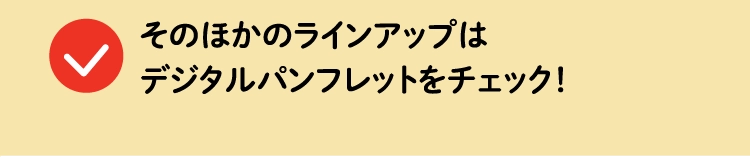 そのほかのラインアップはデジタルパンフレットをチェック！