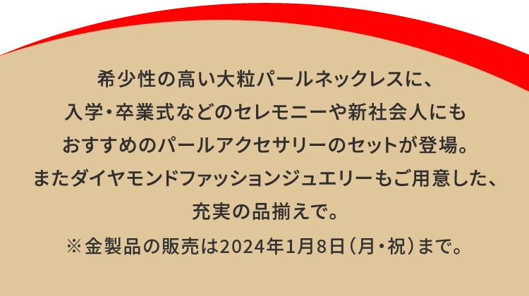 希少性の高い大粒パールネックレスに、
                    入学・卒業式などのセレモニーや新社会人にも
                    おすすめのパールアクセサリーのセットが登場。
                    またダイヤモンドファッションジュエリーもご用意した、
                    充実の品揃えで。