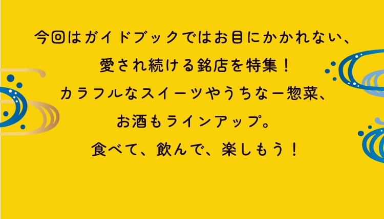 今回はガイドブックではお目にかかれない、
                        愛され続ける銘店を特集！
                        カラフルなスイーツやうちなー惣菜、
                        お酒もラインアップ。
                        食べて、飲んで、楽しもう！