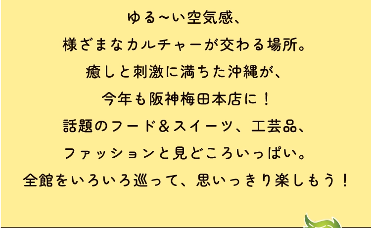 ゆる~い空気感、
様ざまなカルチャーが交わる場所。
癒しと刺激に満ちた沖縄が、
今年も阪神梅田本店に!
話題のフード&スイーツ、工芸品、
ファッションと見どころいっぱい。
全館をいろいろ巡って、思いっきり楽しもう!