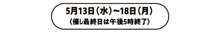 5月13日（水）〜18日（月）〈催し最終日は午後5時終了〉