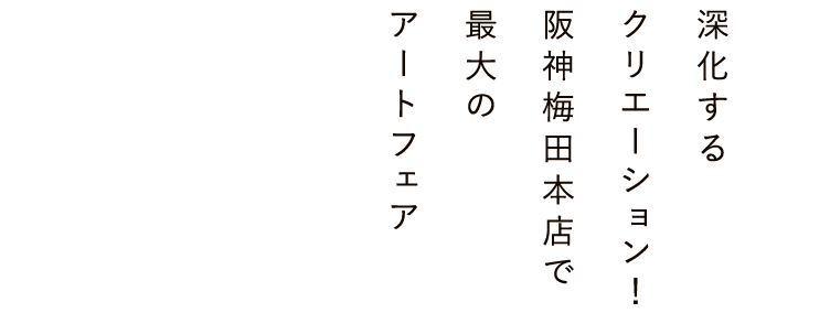 深化する
                        クリエーション！
                        阪神梅田本店で
                        最大の
                        アートフェア
                        