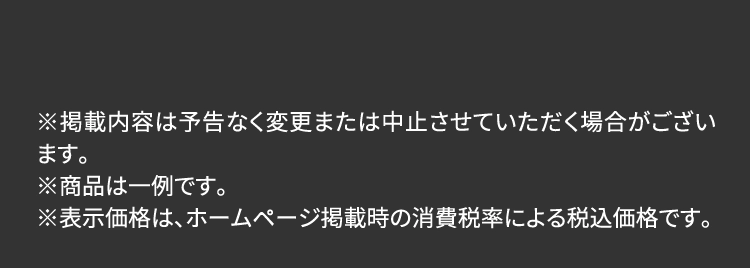 ※掲載内容は予告なく変更または中止させていただく場合がございます。
                        ※商品は一例です。
                        ※表示価格は、ホームページ掲載時の消費税率による税込価格です。